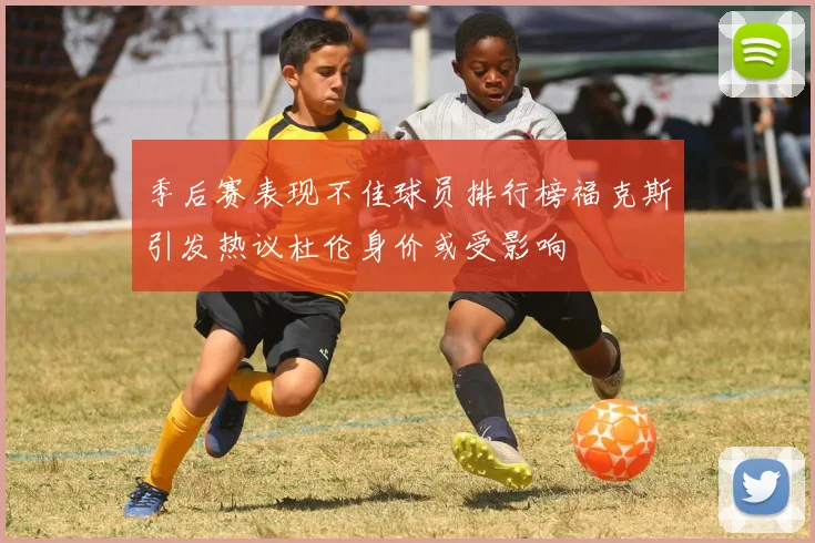 季后赛表现不佳球员排行榜福克斯引发热议杜伦身价或受影响