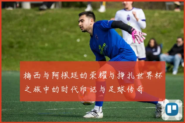 梅西与阿根廷的荣耀与挣扎世界杯之旅中的时代印记与足球传奇