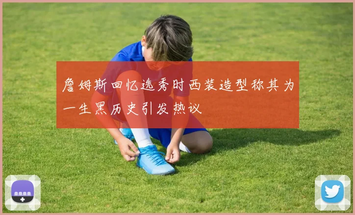 詹姆斯回忆选秀时西装造型称其为一生黑历史引发热议