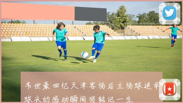 韦世豪回忆天津客场后主场球迷举球衣的感动瞬间将铭记一生